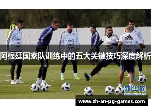 阿根廷国家队训练中的五大关键技巧深度解析 阿根廷国家队训练中的五大关键技巧深度解析
